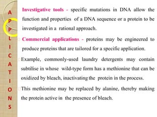 Investigative tools - specific mutations in DNA allow the
function and properties of a DNA sequence or a protein to be
investigated in a rational approach.
Commercial applications - proteins may be engineered to
produce proteins that are tailored for a specific application.
Example, commonly-used laundry detergents may contain
subtilise in whose wild-type form has a methionine that can be
oxidized by bleach, inactivating the protein in the process.
This methionine may be replaced by alanine, thereby making
the protein active in the presence of bleach.
A
P
P
L
I
C
A
T
I
O
N
S
 