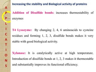 A
P
P
L
I
C
A
T
I
O
N
S
Increasing the stability and Biological activity of proteins
Addition of Disulfide bonds: increases thermostability of
enzymes
T4 Lysozyme: By changing 2, 4, 6 aminoacids to cysteine
residues and forming 1, 2, 3, disulfide bonds makes it very
stable with good biological activity.
Xylanase: It is catalytically active at high temperature.
Introduction of disulfide bonds at 1, 2, 3 makes it thermostable
and substantially improves its functional efficiency.
 