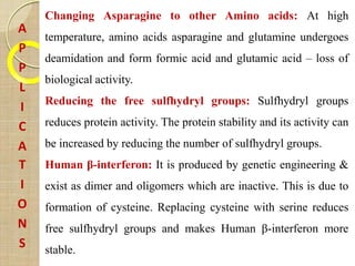 A
P
P
L
I
C
A
T
I
O
N
S
Changing Asparagine to other Amino acids: At high
temperature, amino acids asparagine and glutamine undergoes
deamidation and form formic acid and glutamic acid – loss of
biological activity.
Reducing the free sulfhydryl groups: Sulfhydryl groups
reduces protein activity. The protein stability and its activity can
be increased by reducing the number of sulfhydryl groups.
Human β-interferon: It is produced by genetic engineering &
exist as dimer and oligomers which are inactive. This is due to
formation of cysteine. Replacing cysteine with serine reduces
free sulfhydryl groups and makes Human β-interferon more
stable.
 