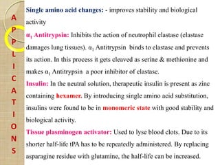 A
P
P
L
I
C
A
T
I
O
N
S
Single amino acid changes: - improves stability and biological
activity
α1 Antitrypsin: Inhibits the action of neutrophil elastase (elastase
damages lung tissues). α1 Antitrypsin binds to elastase and prevents
its action. In this process it gets cleaved as serine & methionine and
makes α1 Antitrypsin a poor inhibitor of elastase.
Insulin: In the neutral solution, therapeutic insulin is present as zinc
containing hexamer. By introducing single amino acid substitution,
insulins were found to be in monomeric state with good stability and
biological activity.
Tissue plasminogen activator: Used to lyse blood clots. Due to its
shorter half-life tPA has to be repeatedly administered. By replacing
asparagine residue with glutamine, the half-life can be increased.
 