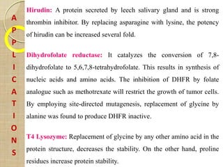 A
P
P
L
I
C
A
T
I
O
N
S
Hirudin: A protein secreted by leech salivary gland and is strong
thrombin inhibitor. By replacing asparagine with lysine, the potency
of hirudin can be increased several fold.
Dihydrofolate reductase: It catalyzes the conversion of 7,8-
dihydrofolate to 5,6,7,8-tetrahydrofolate. This results in synthesis of
nucleic acids and amino acids. The inhibition of DHFR by folate
analogue such as methotrexate will restrict the growth of tumor cells.
By employing site-directed mutagenesis, replacement of glycine by
alanine was found to produce DHFR inactive.
T4 Lysozyme: Replacement of glycine by any other amino acid in the
protein structure, decreases the stability. On the other hand, proline
residues increase protein stability.
 