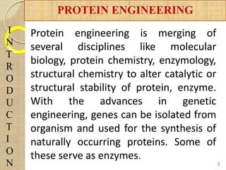 I
N
T
R
O
D
U
C
T
I
O
N 3
PROTEIN ENGINEERING
Protein engineering is merging of
several disciplines like molecular
biology, protein chemistry, enzymology,
structural chemistry to alter catalytic or
structural stability of protein, enzyme.
With the advances in genetic
engineering, genes can be isolated from
organism and used for the synthesis of
naturally occurring proteins. Some of
these serve as enzymes.
 