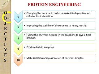 PROTEIN ENGINEERING
6
• Changing the enzyme in order to make it independent of
cofactor for its function.
7
• Improving the stability of the enzyme to heavy metals.
8
• Fusing the enzymes needed in the reactions to give a final
product.
9
• Produce hybrid enzymes.
10
• Make isolation and purification of enzymes simpler.
O
B
J
E
C
T
I
V
E
S
 