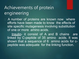 Achievements of protein
engineering
A number of proteins are known now where
efforts have been made to know the effects of
site specific mutagenesis involving substitution
of one or more amino acids.
Insulin- it consist of A and B chains are
linked by C-peptide of 35 amino acids. It was
shown that a sequence of 6 amino acids for c-
peptide was adequate for the linking function.
 