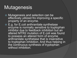 MutagenesisMutagenesis and selection can be effectively utilized fro improving a specific property of an enzyme. E.g. for E.coli anthranilate synthetase enzyme is normally sensitive to tryptophan inhibitor due to feedback inhibition but an altered MTR2 mutation of E.coli was found to possess an altered form of enzyme anthranilate synthetase that is insensitive to tryptophan inhibition. And thus helping in the continuous synthesis of tryptophan without inhibition.