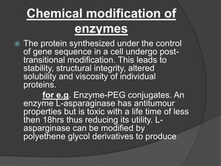 Chemical modification of enzymesThe protein synthesized under the control of gene sequence in a cell undergo post-transitional modification. This leads to stability, structural integrity, altered solubility and viscosity of individual proteins.for e.g. Enzyme-PEG conjugates. An enzyme L-asparaginase has antitumour properties but is toxic with a life time of less then 18hrs thus reducing its utility. L-asparginase can be modified by polyethene glycol derivatives to produce 
