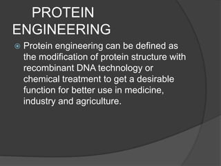      PROTEIN ENGINEERINGProtein engineering can be defined as the modification of protein structure with recombinant DNA technology or chemical treatment to get a desirable function for better use in medicine, industry and agriculture.