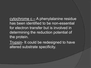 cytochrome c – A phenylalanine residue has been identified to be non-essential for electron transfer but is involved in determining the reduction potential of the protein.Trypsin- It could be redesigned to have altered substrate specificity.