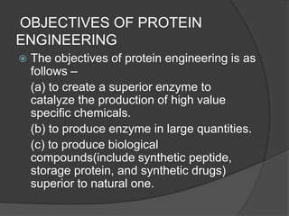  OBJECTIVES OF PROTEIN ENGINEERINGThe objectives of protein engineering is as follows – 	(a) to create a superior enzyme to catalyze the production of high value specific chemicals.	(b) to produce enzyme in large quantities.	(c) to produce biological compounds(include synthetic peptide, storage protein, and synthetic drugs) superior to natural one.