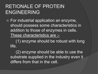 RETIONALE OF PROTEIN ENGINEERINGFor industrial application an enzyme, should possess some characteristics in addition to those of enzymes in cells. These characteristics are :-		(1) enzyme should be robust with long life.		(2) enzyme should be able to use the substrate supplied in the industry even it differs from that in the cell.