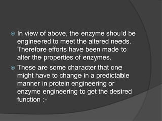 In view of above, the enzyme should be engineered to meet the altered needs. Therefore efforts have been made to alter the properties of enzymes. These are some character that one might have to change in a predictable manner in protein engineering or enzyme engineering to get the desired function :-