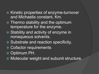 Kinetic properties of enzyme-turnover and Michaelis constant, Km.Thermo stability and the optimum temperature for the enzyme.Stability and activity of enzyme in nonaqueous solvents.Substrate and reaction specificity.Cofactor requirementsOptimum PH.Molecular weight and subunit structure.