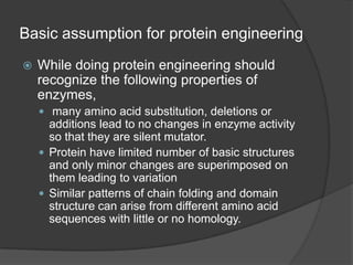 Basic assumption for protein engineeringWhile doing protein engineering should recognize the following properties of enzymes, many amino acid substitution, deletions or additions lead to no changes in enzyme activity so that they are silent mutator.Protein have limited number of basic structures and only minor changes are superimposed on them leading to variationSimilar patterns of chain folding and domain structure can arise from different amino acid sequences with little or no homology.