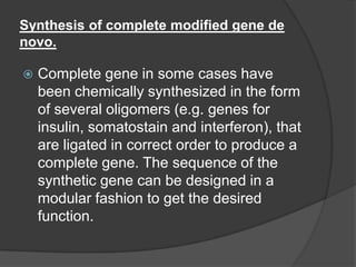 Synthesis of complete modified gene de
novo.
 Complete gene in some cases have
been chemically synthesized in the form
of several oligomers (e.g. genes for
insulin, somatostain and interferon), that
are ligated in correct order to produce a
complete gene. The sequence of the
synthetic gene can be designed in a
modular fashion to get the desired
function.
 