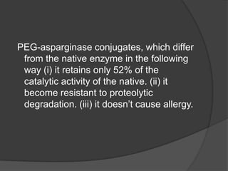 PEG-asparginase conjugates, which differ
from the native enzyme in the following
way (i) it retains only 52% of the
catalytic activity of the native. (ii) it
become resistant to proteolytic
degradation. (iii) it doesn’t cause allergy.
 