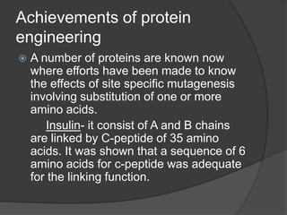 Achievements of protein
engineering
 A number of proteins are known now
where efforts have been made to know
the effects of site specific mutagenesis
involving substitution of one or more
amino acids.
Insulin- it consist of A and B chains
are linked by C-peptide of 35 amino
acids. It was shown that a sequence of 6
amino acids for c-peptide was adequate
for the linking function.
 
