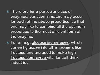  Therefore for a particular class of
enzymes, variation in nature may occur
for each of the above properties, so that
one may like to combine all the optimum
properties to the most efficient form of
the enzyme.
 For an e.g. glucose isomerases, which
convert glucose into other isomers like
fructose and are used to make high
fructose corn syrup vital for soft drink
industries.
 