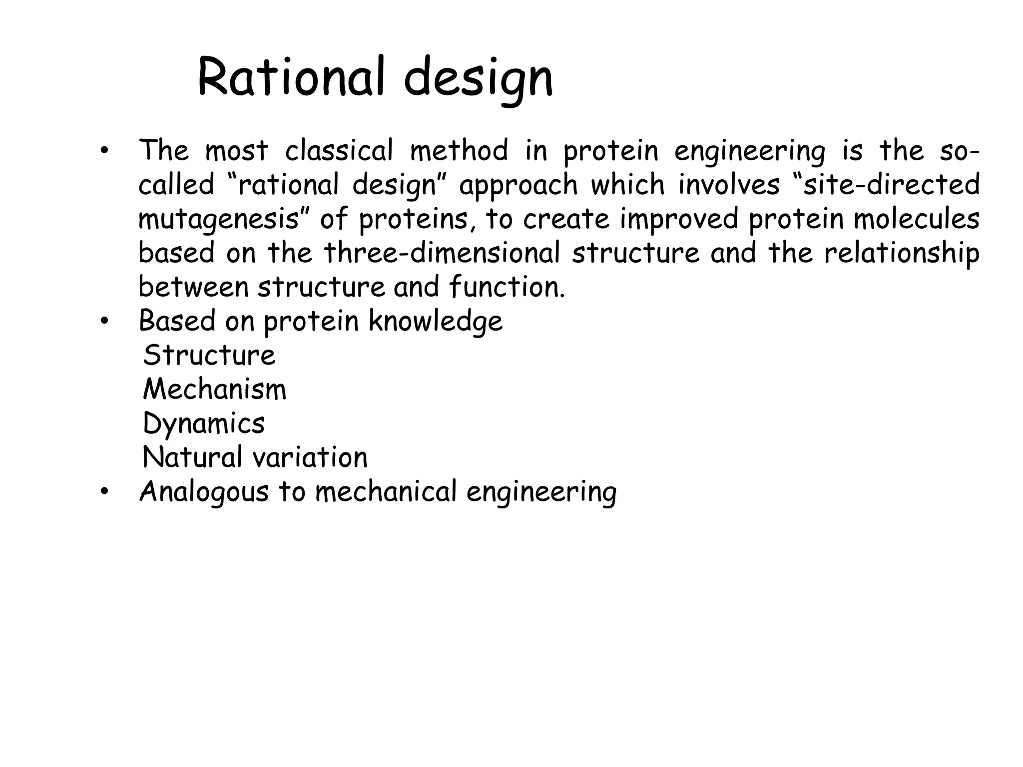Rational design
• The most classical method in protein engineering is the so-
called “rational design” approach which involves “site-directed
mutagenesis” of proteins, to create improved protein molecules
based on the three-dimensional structure and the relationship
between structure and function.
• Based on protein knowledge
Structure
Mechanism
Dynamics
Natural variation
• Analogous to mechanical engineering
 