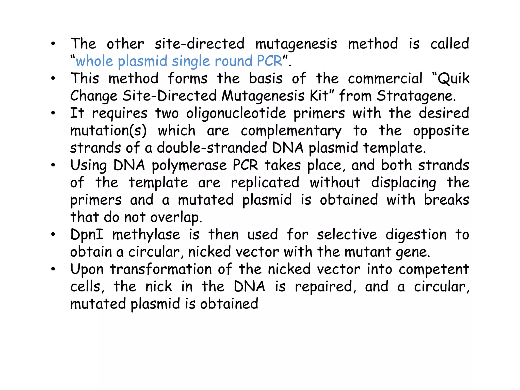 • The other site-directed mutagenesis method is called
“whole plasmid single round PCR”.
• This method forms the basis of the commercial “Quik
Change Site-Directed Mutagenesis Kit” from Stratagene.
• It requires two oligonucleotide primers with the desired
mutation(s) which are complementary to the opposite
strands of a double-stranded DNA plasmid template.
• Using DNA polymerase PCR takes place, and both strands
of the template are replicated without displacing the
primers and a mutated plasmid is obtained with breaks
that do not overlap.
• DpnI methylase is then used for selective digestion to
obtain a circular, nicked vector with the mutant gene.
• Upon transformation of the nicked vector into competent
cells, the nick in the DNA is repaired, and a circular,
mutated plasmid is obtained
 