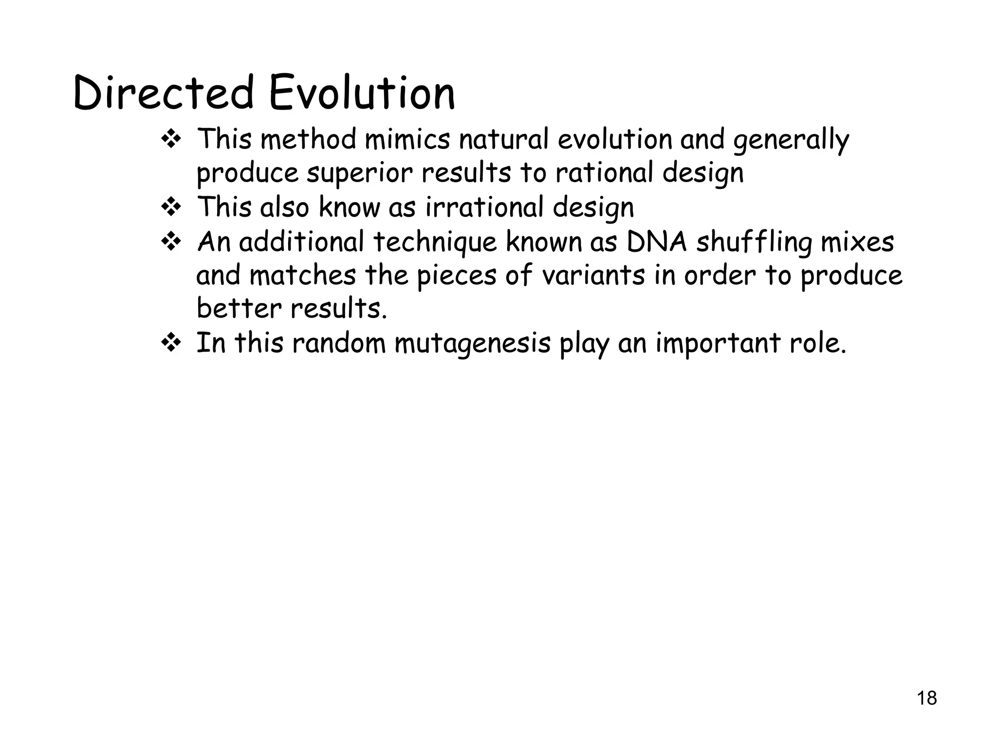 18
Directed Evolution
 This method mimics natural evolution and generally
produce superior results to rational design
 This also know as irrational design
 An additional technique known as DNA shuffling mixes
and matches the pieces of variants in order to produce
better results.
 In this random mutagenesis play an important role.
 