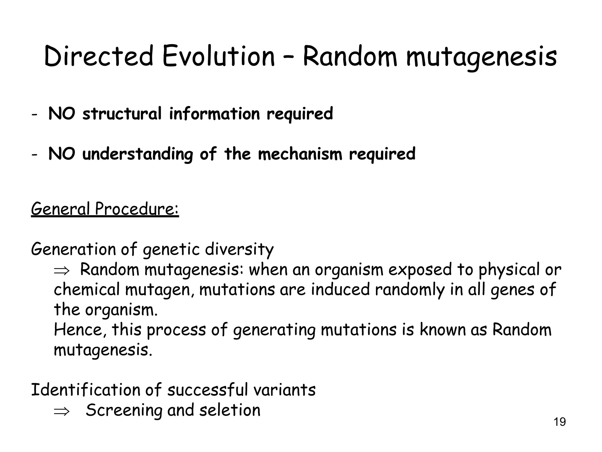 19
Directed Evolution – Random mutagenesis
- NO structural information required
- NO understanding of the mechanism required
General Procedure:
Generation of genetic diversity
 Random mutagenesis: when an organism exposed to physical or
chemical mutagen, mutations are induced randomly in all genes of
the organism.
Hence, this process of generating mutations is known as Random
mutagenesis.
Identification of successful variants
 Screening and seletion
 