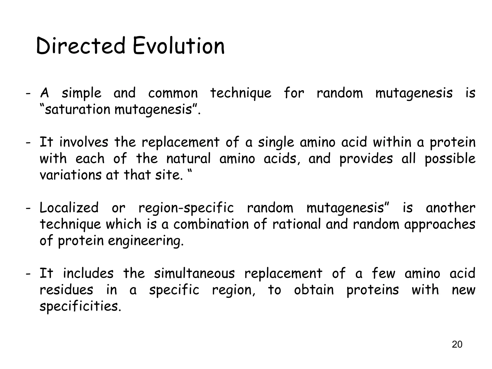 20
Directed Evolution
- A simple and common technique for random mutagenesis is
“saturation mutagenesis”.
- It involves the replacement of a single amino acid within a protein
with each of the natural amino acids, and provides all possible
variations at that site. “
- Localized or region-specific random mutagenesis” is another
technique which is a combination of rational and random approaches
of protein engineering.
- It includes the simultaneous replacement of a few amino acid
residues in a specific region, to obtain proteins with new
specificities.
 