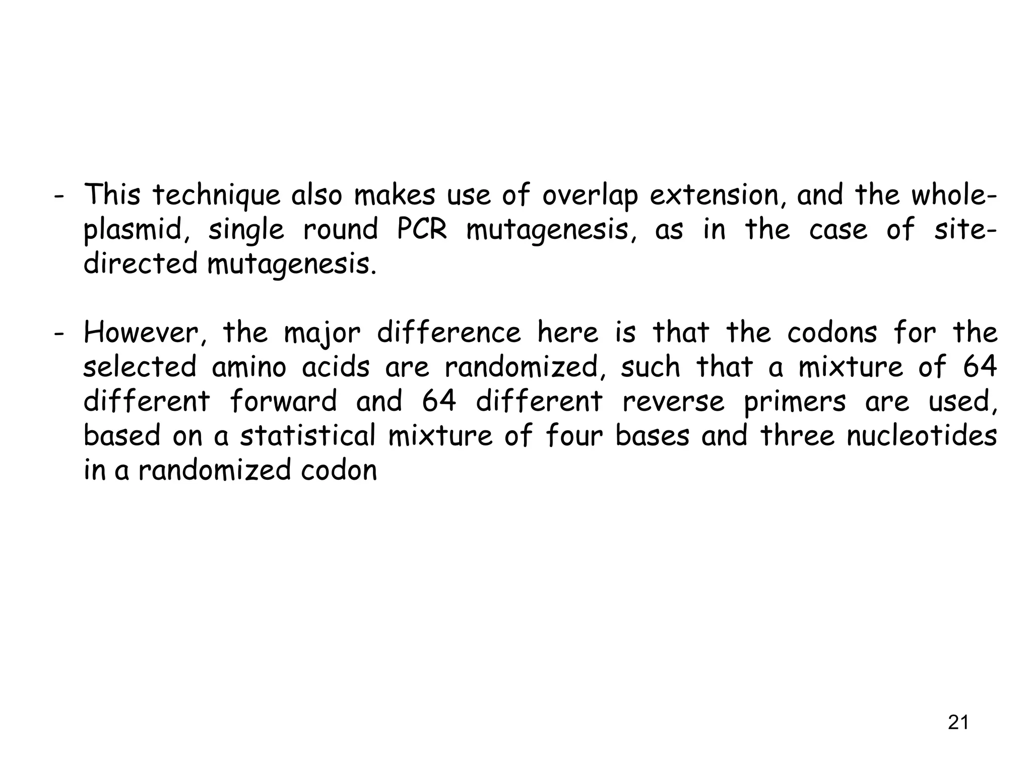 21
- This technique also makes use of overlap extension, and the whole-
plasmid, single round PCR mutagenesis, as in the case of site-
directed mutagenesis.
- However, the major difference here is that the codons for the
selected amino acids are randomized, such that a mixture of 64
different forward and 64 different reverse primers are used,
based on a statistical mixture of four bases and three nucleotides
in a randomized codon
 