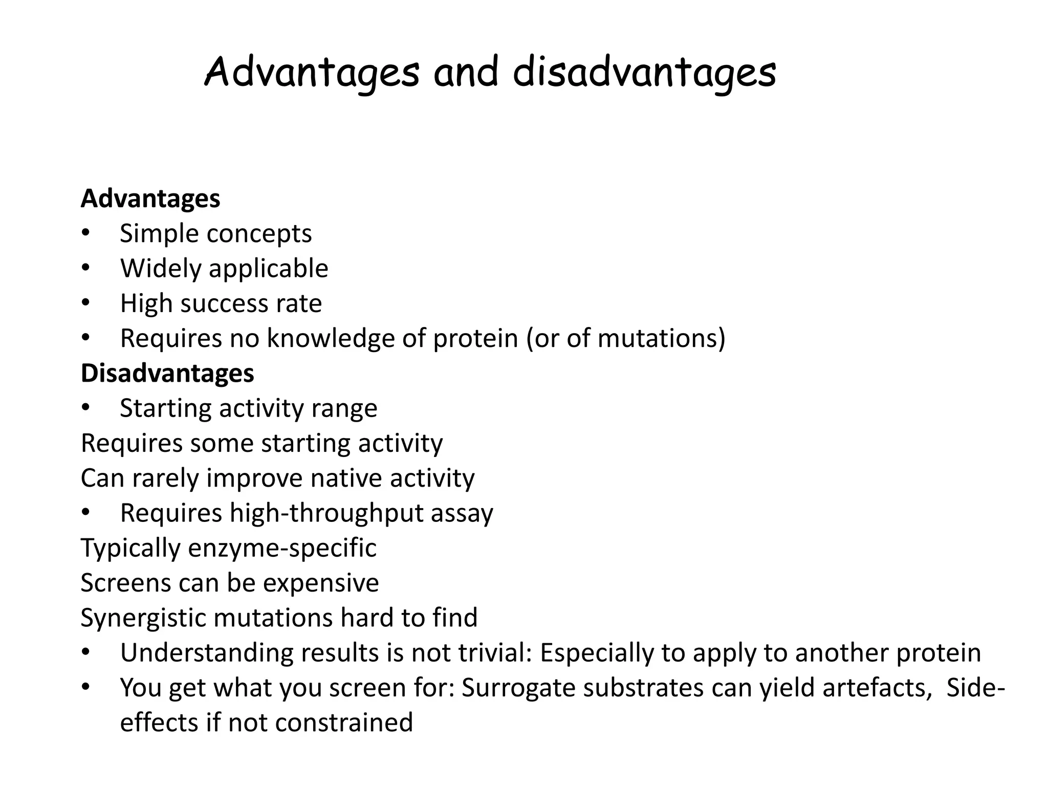 Advantages and disadvantages
Advantages
• Simple concepts
• Widely applicable
• High success rate
• Requires no knowledge of protein (or of mutations)
Disadvantages
• Starting activity range
Requires some starting activity
Can rarely improve native activity
• Requires high-throughput assay
Typically enzyme-specific
Screens can be expensive
Synergistic mutations hard to find
• Understanding results is not trivial: Especially to apply to another protein
• You get what you screen for: Surrogate substrates can yield artefacts, Side-
effects if not constrained
 
