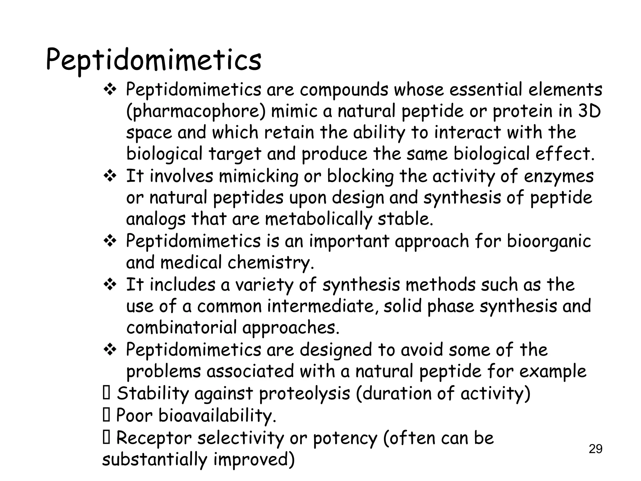 29
Peptidomimetics
 Peptidomimetics are compounds whose essential elements
(pharmacophore) mimic a natural peptide or protein in 3D
space and which retain the ability to interact with the
biological target and produce the same biological effect.
 It involves mimicking or blocking the activity of enzymes
or natural peptides upon design and synthesis of peptide
analogs that are metabolically stable.
 Peptidomimetics is an important approach for bioorganic
and medical chemistry.
 It includes a variety of synthesis methods such as the
use of a common intermediate, solid phase synthesis and
combinatorial approaches.
 Peptidomimetics are designed to avoid some of the
problems associated with a natural peptide for example
Stability against proteolysis (duration of activity)
Poor bioavailability.
Receptor selectivity or potency (often can be
substantially improved)
 