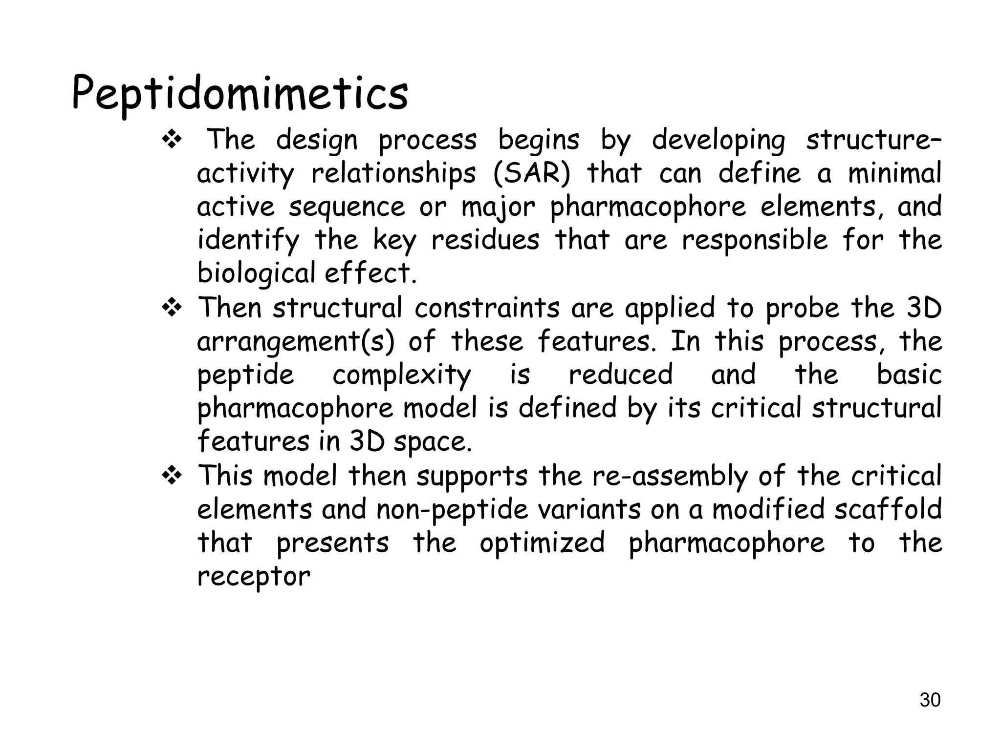 30
Peptidomimetics
 The design process begins by developing structure–
activity relationships (SAR) that can define a minimal
active sequence or major pharmacophore elements, and
identify the key residues that are responsible for the
biological effect.
 Then structural constraints are applied to probe the 3D
arrangement(s) of these features. In this process, the
peptide complexity is reduced and the basic
pharmacophore model is defined by its critical structural
features in 3D space.
 This model then supports the re-assembly of the critical
elements and non-peptide variants on a modified scaffold
that presents the optimized pharmacophore to the
receptor
 
