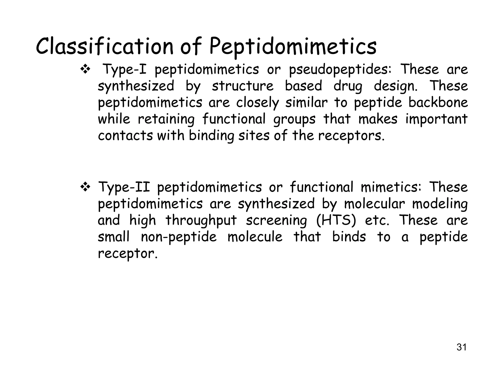 31
Classification of Peptidomimetics
 Type-I peptidomimetics or pseudopeptides: These are
synthesized by structure based drug design. These
peptidomimetics are closely similar to peptide backbone
while retaining functional groups that makes important
contacts with binding sites of the receptors.
 Type-II peptidomimetics or functional mimetics: These
peptidomimetics are synthesized by molecular modeling
and high throughput screening (HTS) etc. These are
small non-peptide molecule that binds to a peptide
receptor.
 