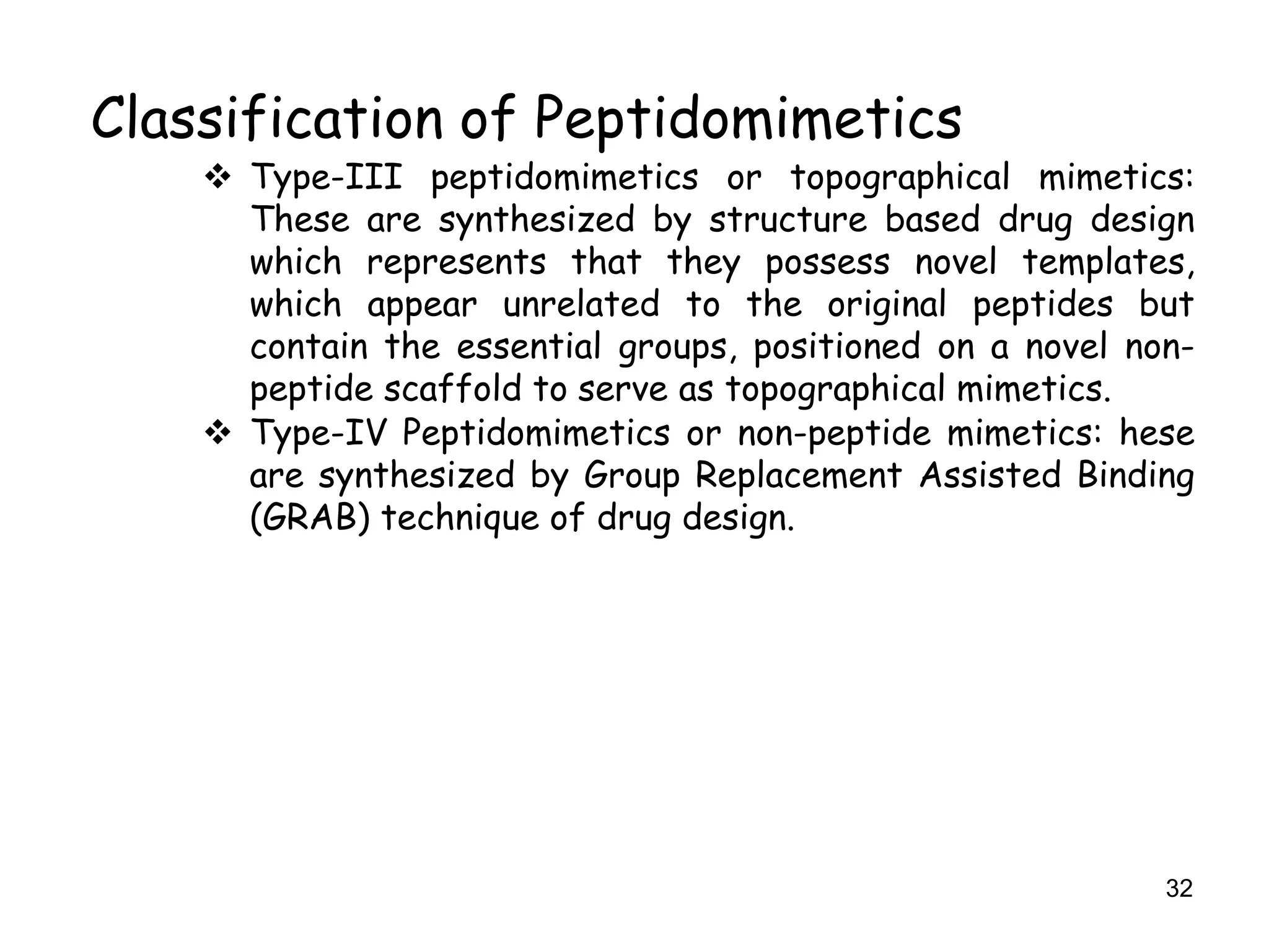 32
Classification of Peptidomimetics
 Type-III peptidomimetics or topographical mimetics:
These are synthesized by structure based drug design
which represents that they possess novel templates,
which appear unrelated to the original peptides but
contain the essential groups, positioned on a novel non-
peptide scaffold to serve as topographical mimetics.
 Type-IV Peptidomimetics or non-peptide mimetics: hese
are synthesized by Group Replacement Assisted Binding
(GRAB) technique of drug design.
 