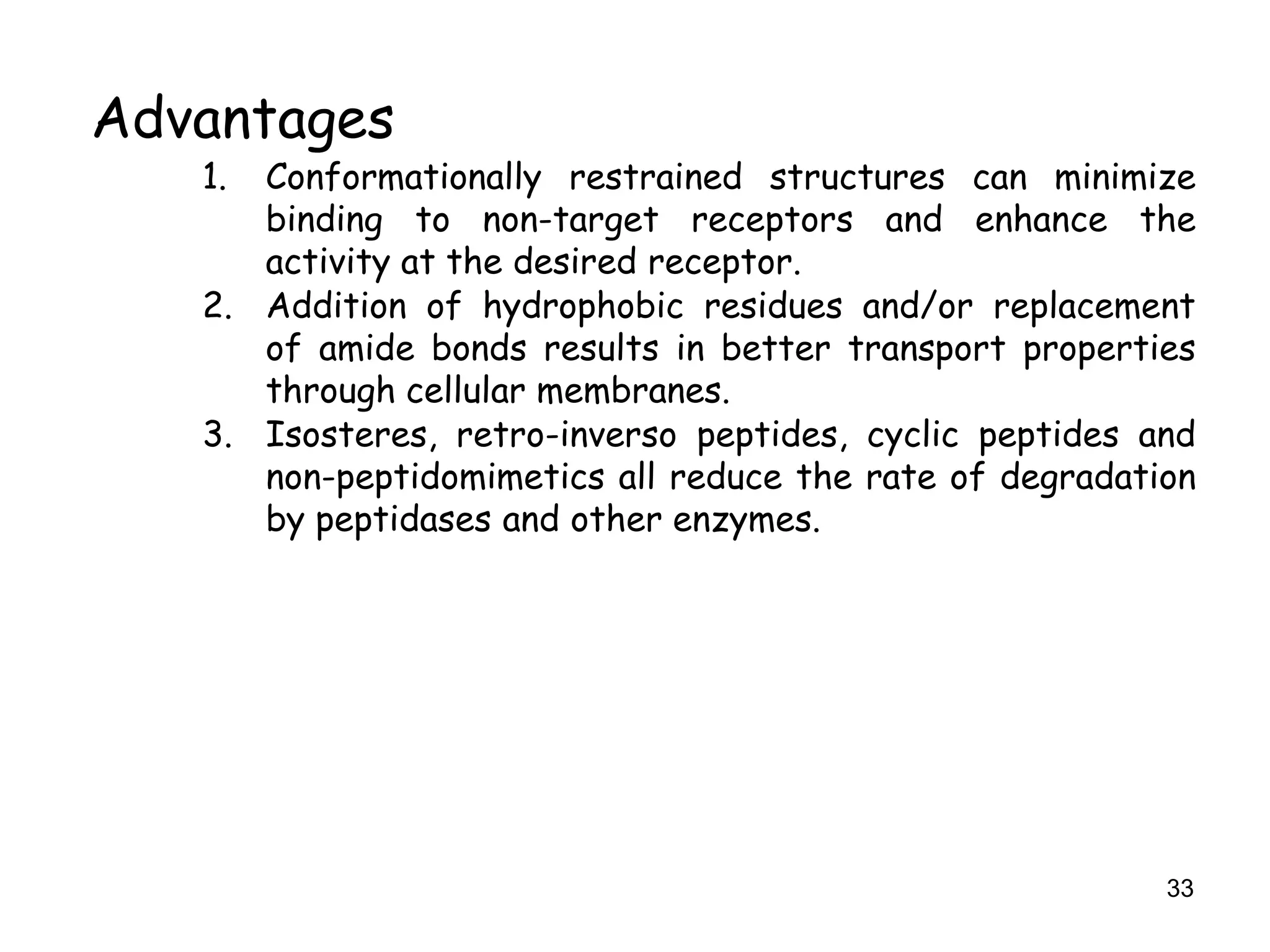 33
Advantages
1. Conformationally restrained structures can minimize
binding to non-target receptors and enhance the
activity at the desired receptor.
2. Addition of hydrophobic residues and/or replacement
of amide bonds results in better transport properties
through cellular membranes.
3. Isosteres, retro-inverso peptides, cyclic peptides and
non-peptidomimetics all reduce the rate of degradation
by peptidases and other enzymes.
 
