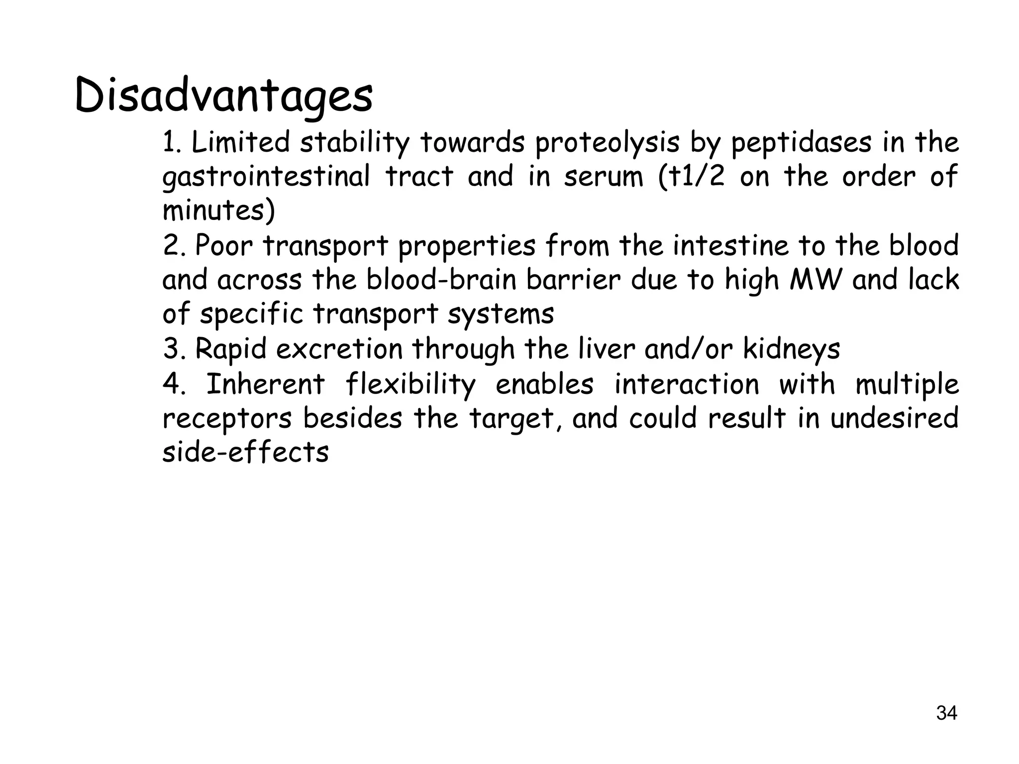 34
Disadvantages
1. Limited stability towards proteolysis by peptidases in the
gastrointestinal tract and in serum (t1/2 on the order of
minutes)
2. Poor transport properties from the intestine to the blood
and across the blood-brain barrier due to high MW and lack
of specific transport systems
3. Rapid excretion through the liver and/or kidneys
4. Inherent flexibility enables interaction with multiple
receptors besides the target, and could result in undesired
side-effects
 