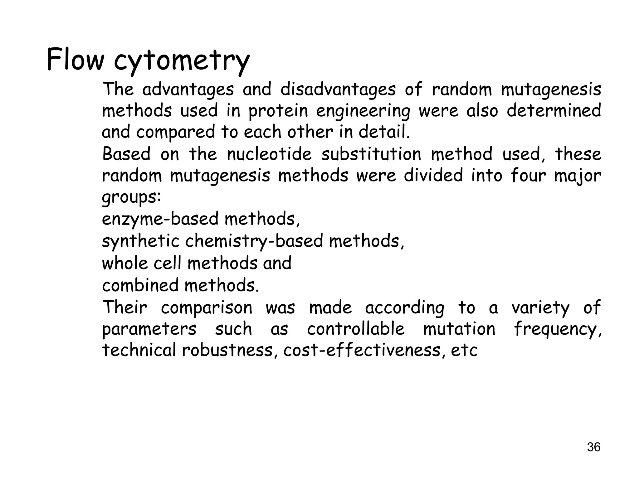 36
Flow cytometry
The advantages and disadvantages of random mutagenesis
methods used in protein engineering were also determined
and compared to each other in detail.
Based on the nucleotide substitution method used, these
random mutagenesis methods were divided into four major
groups:
enzyme-based methods,
synthetic chemistry-based methods,
whole cell methods and
combined methods.
Their comparison was made according to a variety of
parameters such as controllable mutation frequency,
technical robustness, cost-effectiveness, etc
 