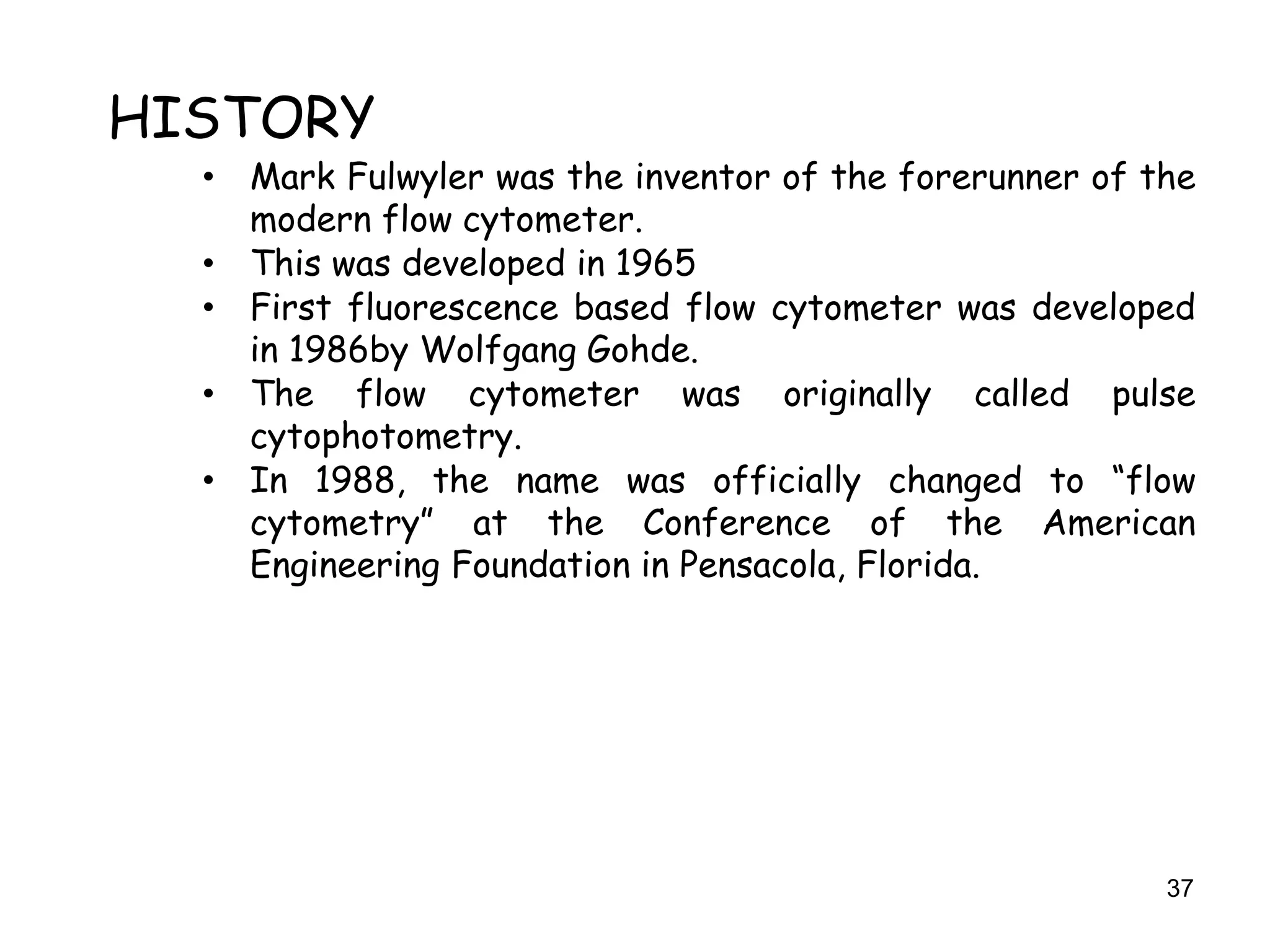 37
HISTORY
• Mark Fulwyler was the inventor of the forerunner of the
modern flow cytometer.
• This was developed in 1965
• First fluorescence based flow cytometer was developed
in 1986by Wolfgang Gohde.
• The flow cytometer was originally called pulse
cytophotometry.
• In 1988, the name was officially changed to “flow
cytometry” at the Conference of the American
Engineering Foundation in Pensacola, Florida.
 