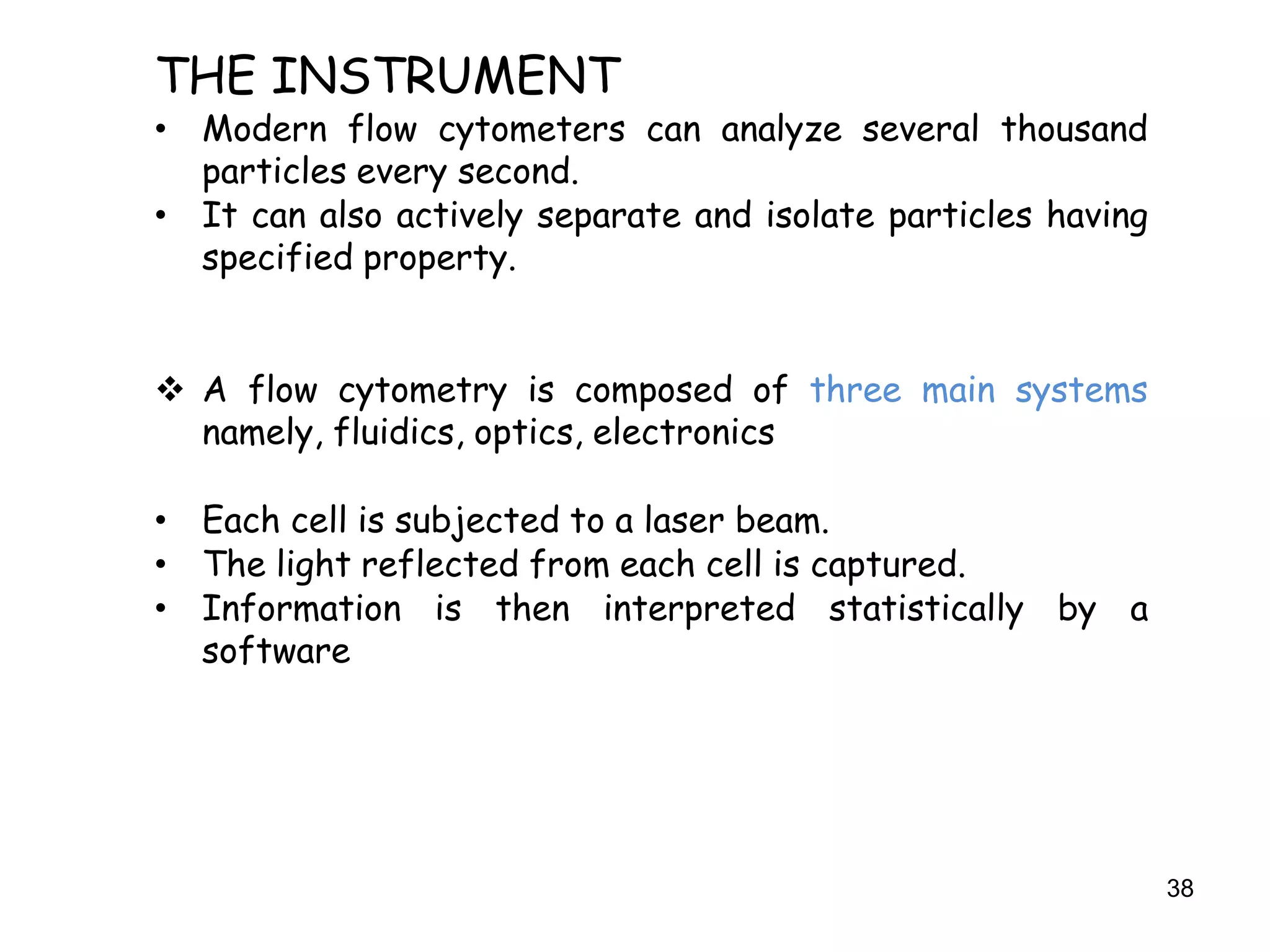 38
THE INSTRUMENT
• Modern flow cytometers can analyze several thousand
particles every second.
• It can also actively separate and isolate particles having
specified property.
 A flow cytometry is composed of three main systems
namely, fluidics, optics, electronics
• Each cell is subjected to a laser beam.
• The light reflected from each cell is captured.
• Information is then interpreted statistically by a
software
 