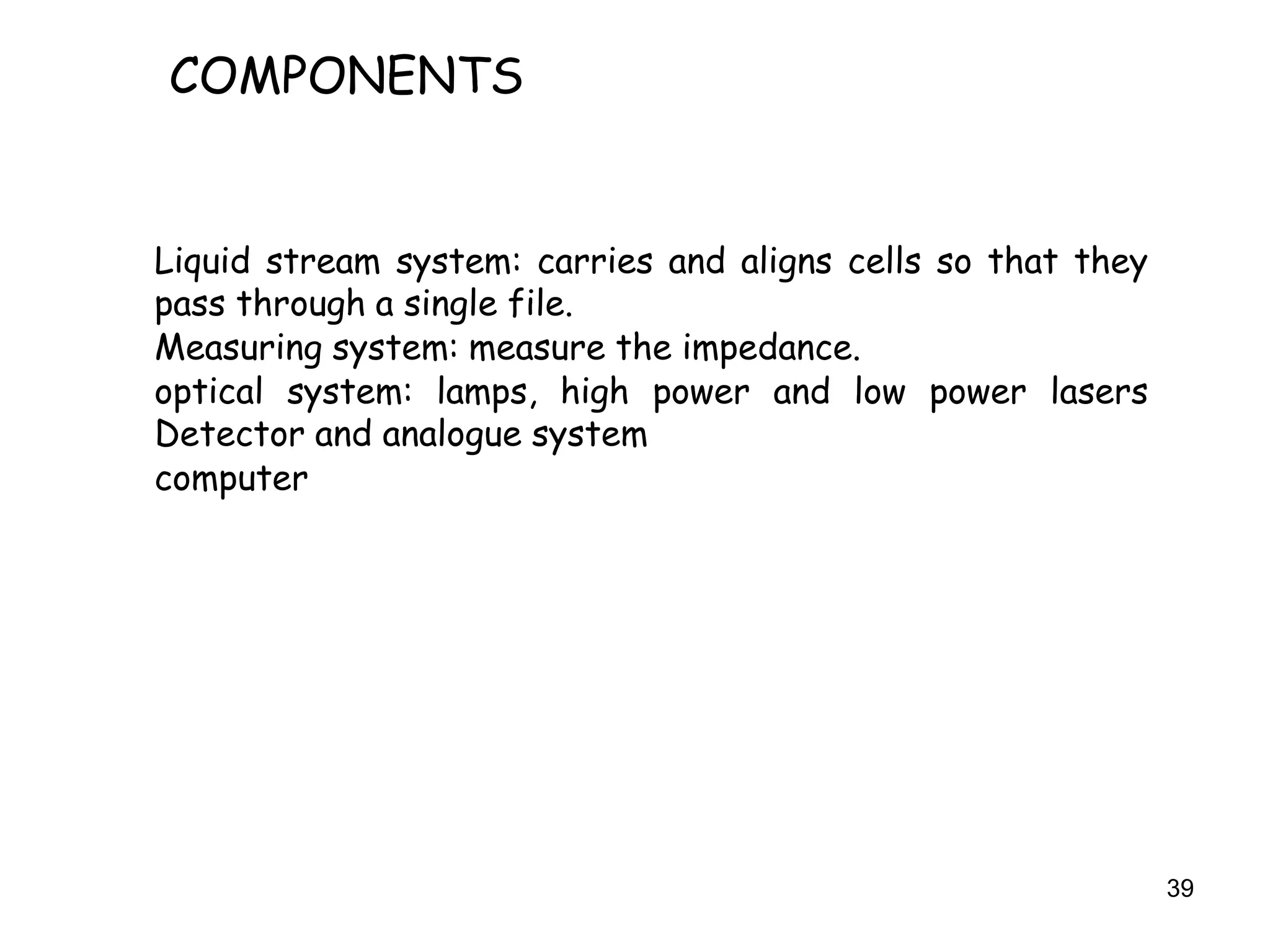 39
COMPONENTS
Liquid stream system: carries and aligns cells so that they
pass through a single file.
Measuring system: measure the impedance.
optical system: lamps, high power and low power lasers
Detector and analogue system
computer
 