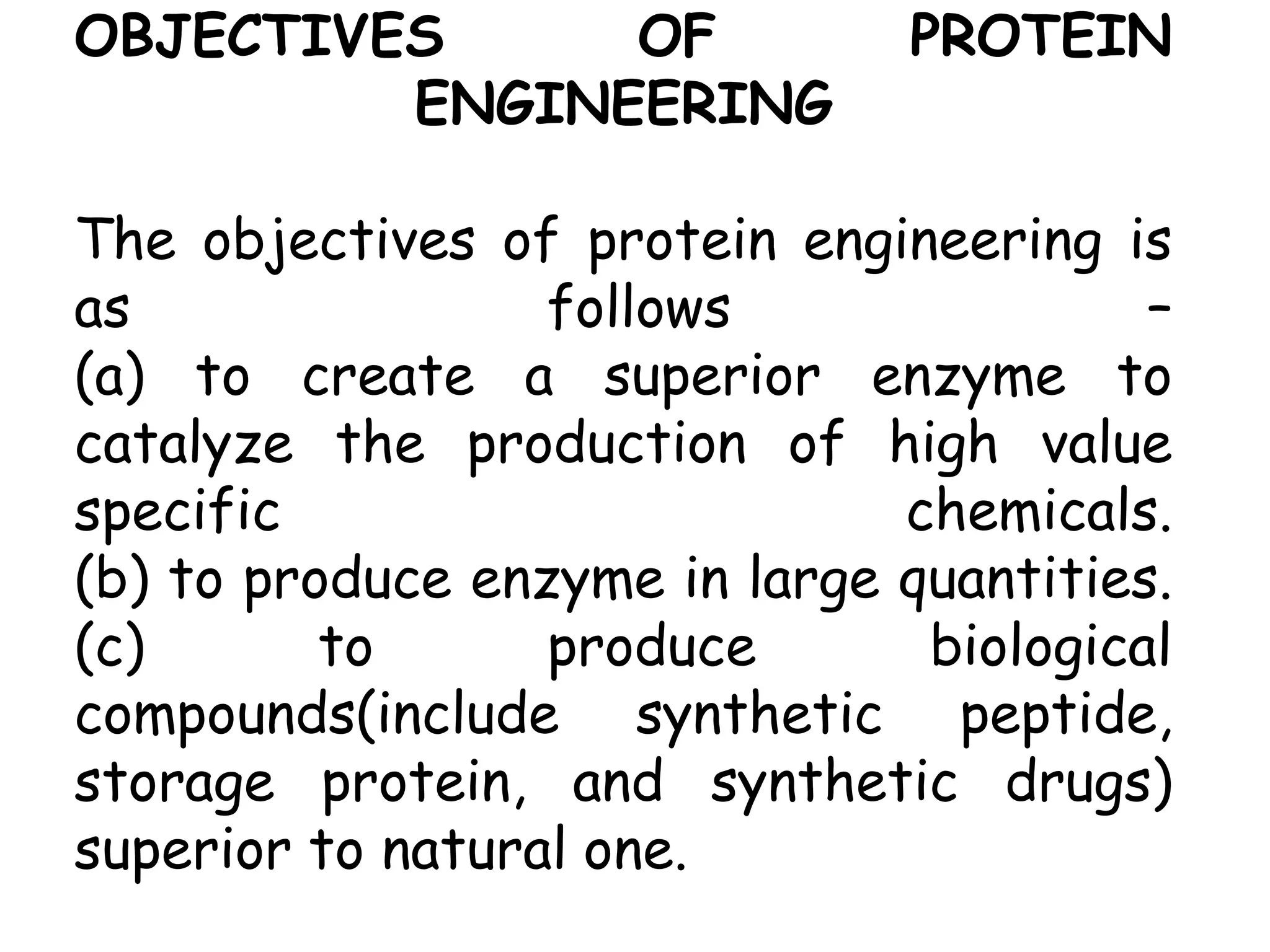 OBJECTIVES OF PROTEIN
ENGINEERING
The objectives of protein engineering is
as follows –
(a) to create a superior enzyme to
catalyze the production of high value
specific chemicals.
(b) to produce enzyme in large quantities.
(c) to produce biological
compounds(include synthetic peptide,
storage protein, and synthetic drugs)
superior to natural one.
 