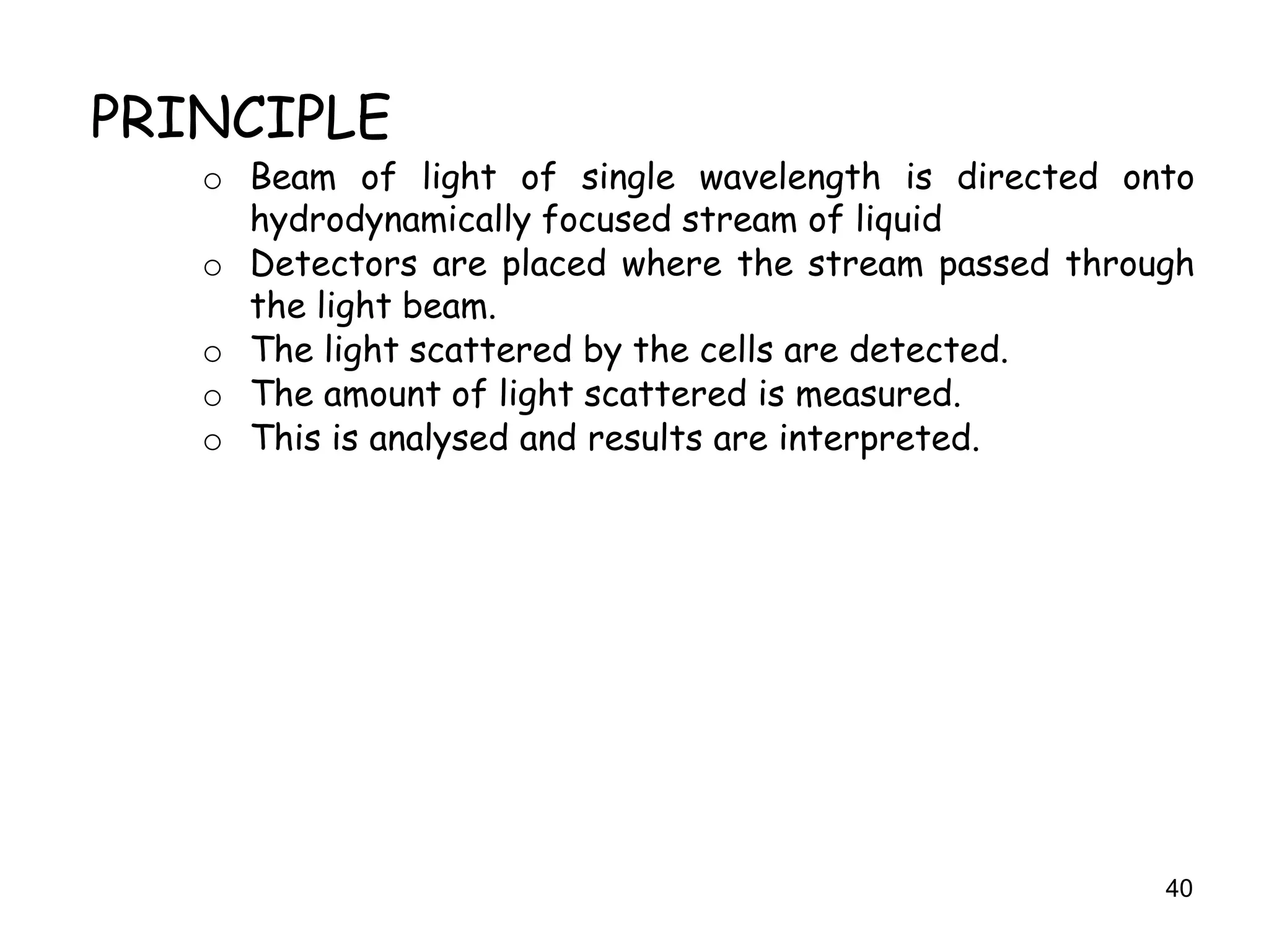 40
PRINCIPLE
o Beam of light of single wavelength is directed onto
hydrodynamically focused stream of liquid
o Detectors are placed where the stream passed through
the light beam.
o The light scattered by the cells are detected.
o The amount of light scattered is measured.
o This is analysed and results are interpreted.
 