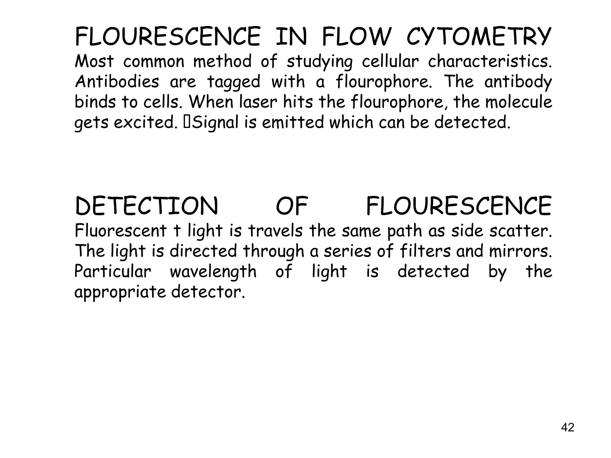 42
FLOURESCENCE IN FLOW CYTOMETRY
Most common method of studying cellular characteristics.
Antibodies are tagged with a flourophore. The antibody
binds to cells. When laser hits the flourophore, the molecule
gets excited. Signal is emitted which can be detected.
DETECTION OF FLOURESCENCE
Fluorescent t light is travels the same path as side scatter.
The light is directed through a series of filters and mirrors.
Particular wavelength of light is detected by the
appropriate detector.
 