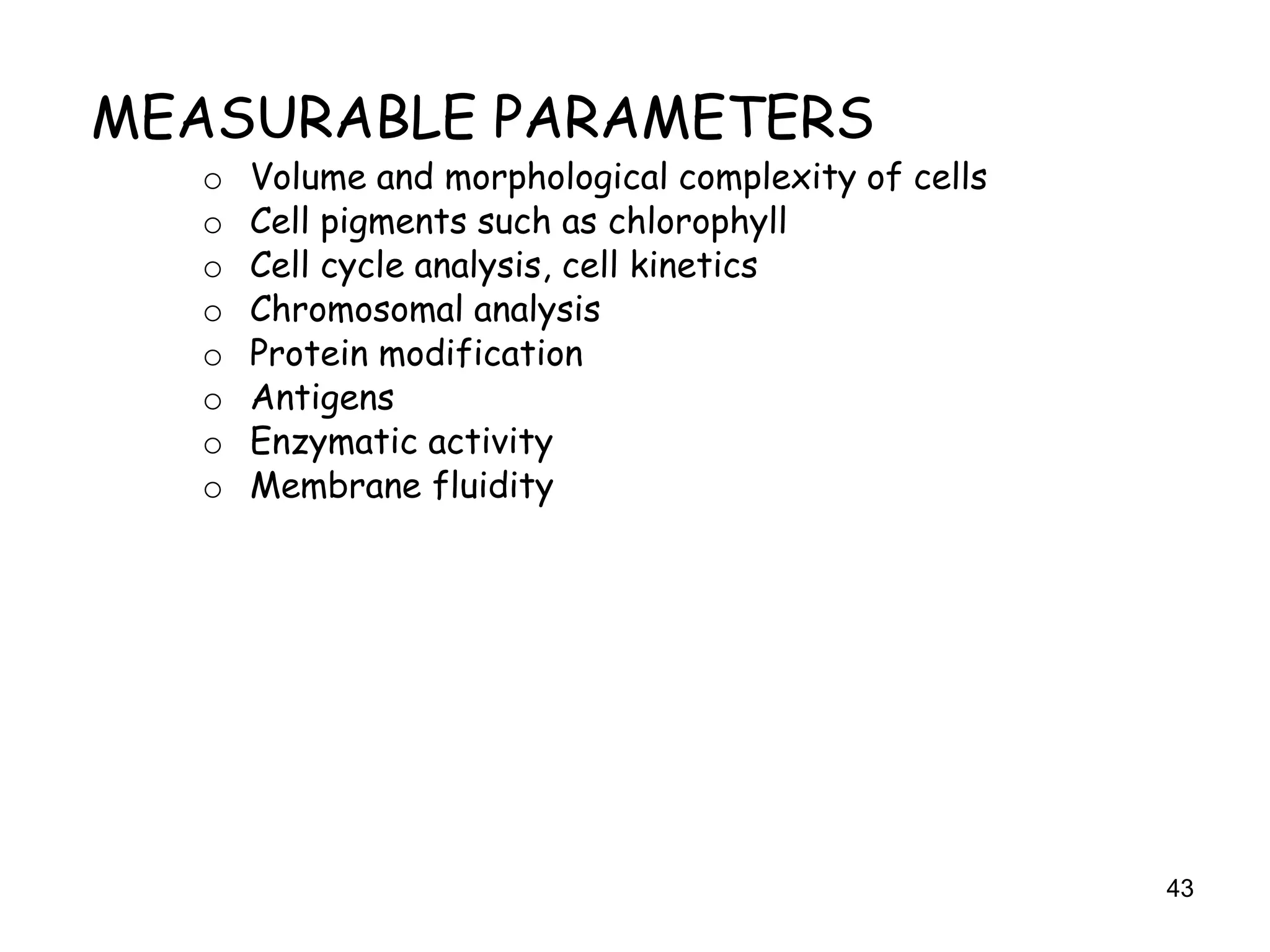 43
MEASURABLE PARAMETERS
o Volume and morphological complexity of cells
o Cell pigments such as chlorophyll
o Cell cycle analysis, cell kinetics
o Chromosomal analysis
o Protein modification
o Antigens
o Enzymatic activity
o Membrane fluidity
 