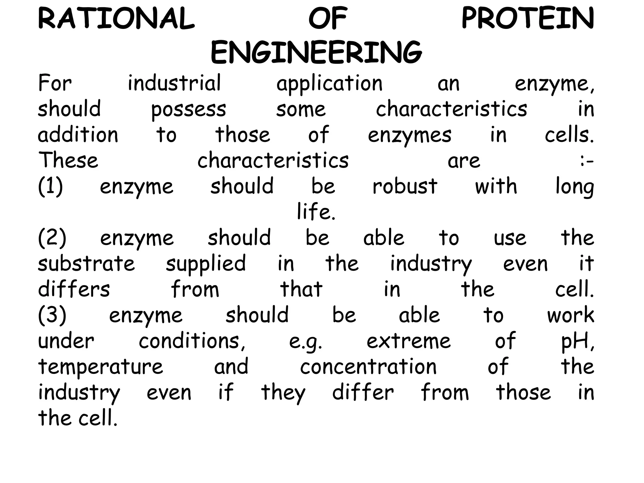 RATIONAL OF PROTEIN
ENGINEERING
For industrial application an enzyme,
should possess some characteristics in
addition to those of enzymes in cells.
These characteristics are :-
(1) enzyme should be robust with long
life.
(2) enzyme should be able to use the
substrate supplied in the industry even it
differs from that in the cell.
(3) enzyme should be able to work
under conditions, e.g. extreme of pH,
temperature and concentration of the
industry even if they differ from those in
the cell.
 