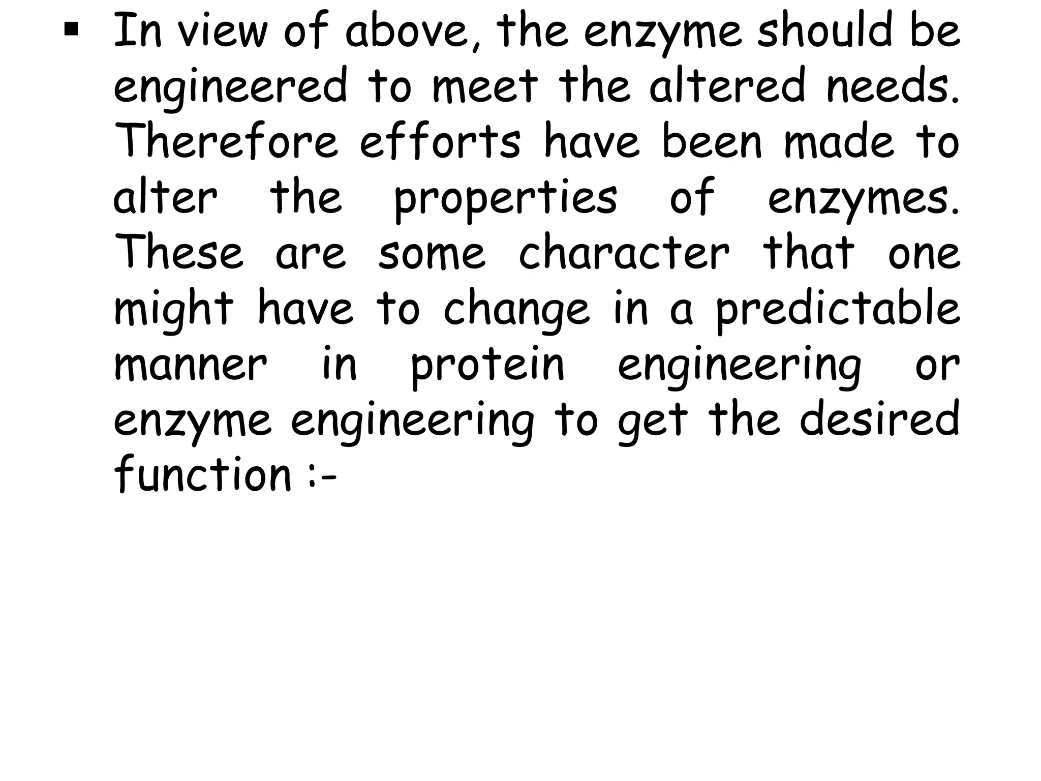  In view of above, the enzyme should be
engineered to meet the altered needs.
Therefore efforts have been made to
alter the properties of enzymes.
These are some character that one
might have to change in a predictable
manner in protein engineering or
enzyme engineering to get the desired
function :-
 