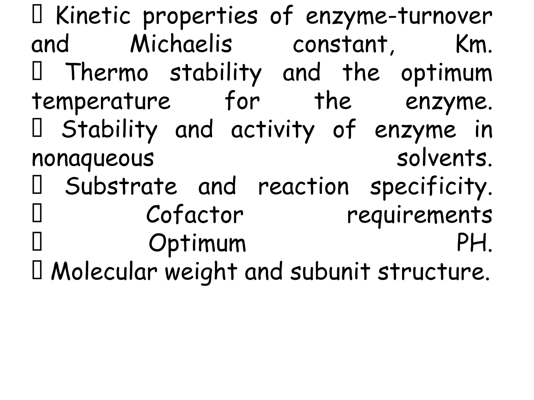 Kinetic properties of enzyme-turnover
and Michaelis constant, Km.
Thermo stability and the optimum
temperature for the enzyme.
Stability and activity of enzyme in
nonaqueous solvents.
Substrate and reaction specificity.
Cofactor requirements
Optimum PH.
Molecular weight and subunit structure.
 