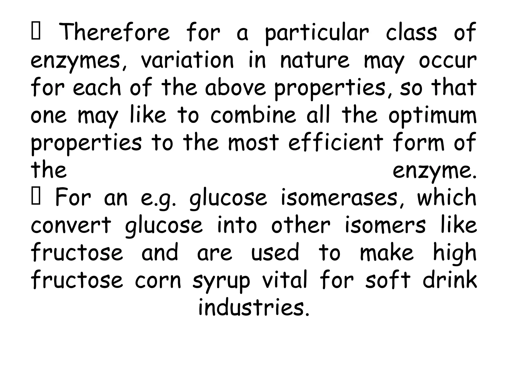Therefore for a particular class of
enzymes, variation in nature may occur
for each of the above properties, so that
one may like to combine all the optimum
properties to the most efficient form of
the enzyme.
For an e.g. glucose isomerases, which
convert glucose into other isomers like
fructose and are used to make high
fructose corn syrup vital for soft drink
industries.
 