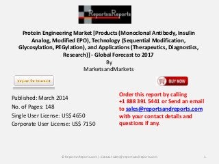 Protein Engineering Market [Products (Monoclonal Antibody, Insulin 
Analog, Modified EPO), Technology (Sequential Modification, 
Glycosylation, PEGylation), and Applications (Therapeutics, Diagnostics, 
Research)] - Global Forecast to 2017 
By 
MarketsandMarkets 
Published: March 2014 
No. of Pages: 148 
Single User License: US$ 4650 
Corporate User License: US$ 7150 
Order this report by calling 
+1 888 391 5441 or Send an email 
to sales@reportsandreports.com 
with your contact details and 
questions if any. 
© ReportsnReports.com / Contact sales@reportsandreports.com 1 
 