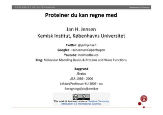 Department)of)Chemistry)
CC1BY) 1)
Proteiner(du(kan(regne(med(
(
Jan)H.)Jensen)
Kemisk)Ins;tut,)Københavns)Universitet)
twi0er:)@janhjensen)
Google+:)+JanJensenCopenhagen)
Youtube:)molmodbasics)
Blog:)Molecular)Modeling)Basics)&)Proteins)and)Wave)Func;ons))
Baggrund(
Ærøbo)
USA)1986)1)2006)
Lektor/Professor)KU)2006)1)nu)
Beregnings(bio)kemiker)
 