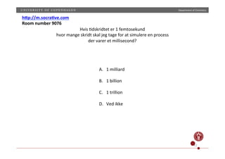 Department)of)Chemistry)
12)
h0p://m.socra9ve.com(
Room(number(9076(
Hvis);dskridtet)er)1)femtosekund)
hvor)mange)skridt)skal)jeg)tage)for)at)simulere)en)process)
der)varer)et)millisecond?))
A.  1)milliard)
)
B.  1)billion)
)
C.  1)trillion)
)
D.  Ved)ikke)
 