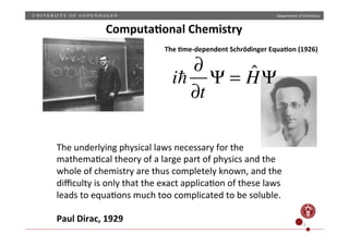 Department)of)Chemistry)
6)
The)underlying)physical)laws)necessary)for)the)
mathema;cal)theory)of)a)large)part)of)physics)and)the)
whole)of)chemistry)are)thus)completely)known,)and)the)
diﬃculty)is)only)that)the)exact)applica;on)of)these)laws)
leads)to)equa;ons)much)too)complicated)to)be)soluble.)
)
Paul(Dirac,(1929((
i
∂
∂t
Ψ = ˆHΨ
The(9meJdependent(Schrödinger(Equa9on((1926)(
Computa9onal(Chemistry(
 